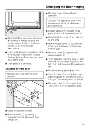 Page 45^Slide SoftClose mechanism bracket
fas far as it will go towards the
handle side of the door, and undo
screwsgon the SoftClose
mechanism.
^Using a flat-bladed screwdriver, slide
the SoftClose mechanism towards
the handle side of the door, and lever
it out at the side.
^Then place it to one side.
Changing over the door
Remove any food from the door
shelves.
^
Close the appliance door.
^
Remove coveraby sliding it
forwards from the back and then
lifting it off.^Remove coverbby pulling it
upwards.
Caution!...