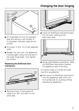 Page 47^Fit hinge plateconto the opposite
side and secure it with screwsd.
If necessary, drill pilot holes for the
screws.
^Fit coversaandbto their opposite
sides.
^Realign the door with the appliance
housing again using the long slots in
the lower hinge plate. Then tighten
the screws.
Replacing the SoftClose door
mechanism
^
Remove coverafrom panelb,
rotate it by 180° and refit it on the
other side.^Insert the SoftClose mechanism back
into the door, starting at the
right-hand side.
^Using a flat-bladed...