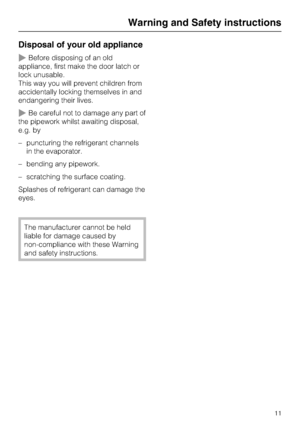 Page 11Disposal of your old appliance
~Before disposing of an old
appliance, first make the door latch or
lock unusable.
This way you will prevent children from
accidentally locking themselves in and
endangering their lives.
~Be careful not to damage any part of
the pipework whilst awaiting disposal,
e.g. by
–puncturing the refrigerant channels
in the evaporator.
–bending any pipework.
– scratching the surface coating.
Splashes of refrigerant can damage the
eyes.
The manufacturer cannot be held
liable for...