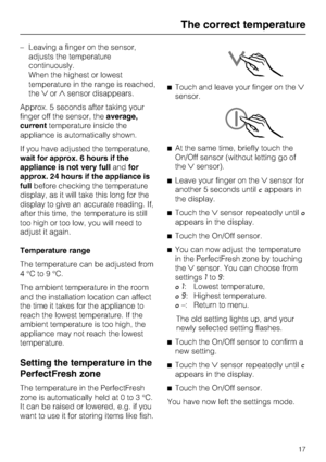 Page 17–Leaving a finger on the sensor,
adjusts the temperature
continuously.
When the highest or lowest
temperature in the range is reached,
theorsensor disappears.
Approx. 5 seconds after taking your
finger off the sensor, theaverage,
currenttemperature inside the
appliance is automatically shown.
If you have adjusted the temperature,
wait for approx. 6 hours if the
appliance is not very fullandfor
approx. 24 hours if the appliance is
fullbefore checking the temperature
display, as it will take this long...