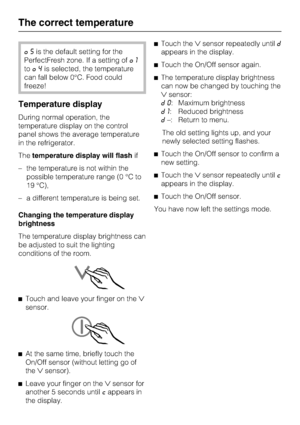 Page 18§5is the default setting for the
PerfectFresh zone. If a setting of§1
to§4is selected, the temperature
can fall below 0°C. Food could
freeze!
Temperature display
During normal operation, the
temperature display on the control
panel shows the average temperature
in the refrigerator.
Thetemperature display will flashif
– the temperature is not within the
possible temperature range (0 °C to
19 °C),
– a different temperature is being set.
Changing the temperature display
brightness
The temperature display...