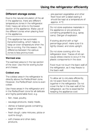 Page 21Different storage zones
Due to the natural circulation of the air
in the appliance, there are different
temperature zones in the refrigerator.
Cold, heavy air sinks to the lowest
section of the appliance. Make use of
the different zones when placing food
in the appliance.
This appliance has automatic
DynamicCooling, which helps to
keep an even temperature when the
fan is running. For this reason, the
difference between the various
zones is less pronounced.
Warmest area
The warmest area is in the top...