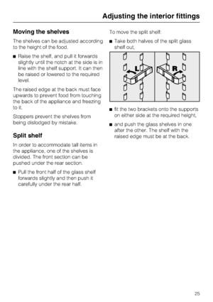 Page 25Moving the shelves
The shelves can be adjusted according
to the height of the food.
^Raise the shelf, and pull it forwards
slightly until the notch at the side is in
line with the shelf support. It can then
be raised or lowered to the required
level.
The raised edge at the back must face
upwards to prevent food from touching
the back of the appliance and freezing
to it.
Stoppers prevent the shelves from
being dislodged by mistake.
Split shelf
In order to accommodate tall items in
the appliance, one of...