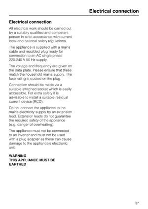 Page 37Electrical connection
All electrical work should be carried out
by a suitably qualified and competent
person in strict accordance with current
local and national safety regulations.
The appliance is supplied with a mains
cable and moulded plug ready for
connection to an AC single phase
220-240 V 50 Hz supply.
The voltage and frequency are given on
the data plate. Please ensure that these
match the household mains supply. The
fuse rating is quoted on the plug.
Connection should be made via a
suitable...