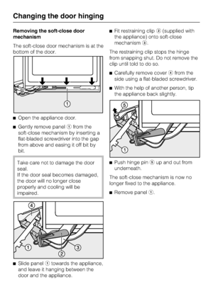 Page 42Removing the soft-close door
mechanism
The soft-close door mechanism is at the
bottom of the door.
^Open the appliance door.
^Gently remove panelafrom the
soft-close mechanism by inserting a
flat-bladed screwdriver into the gap
from above and easing it off bit by
bit.
Take care not to damage the door
seal.
If the door seal becomes damaged,
the door will no longer close
properly and cooling will be
impaired.
^
Slide panelatowards the appliance,
and leave it hanging between the
door and the appliance.^Fit...