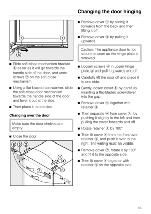 Page 43^Slide soft-close mechanism bracket
fas far as it will go towards the
handle side of the door, and undo
screwsgon the soft-close
mechanism.
^Using a flat-bladed screwdriver, slide
the soft-close door mechanism
towards the handle side of the door,
and lever it out at the side.
^Then place it to one side.
Changing over the door
Make sure the door shelves are
empty!
^
Close the door.^Remove coveraby sliding it
forwards from the back and then
lifting it off.
^Remove coverbby pulling it
upwards.
Caution. The...