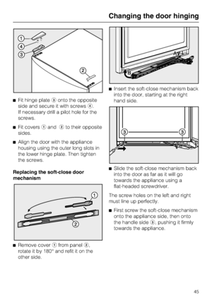 Page 45^Fit hinge plateconto the opposite
side and secure it with screwsd.
If necessary drill a pilot hole for the
screws.
^Fit coversaandbto their opposite
sides.
^Align the door with the appliance
housing using the outer long slots in
the lower hinge plate. Then tighten
the screws.
Replacing the soft-close door
mechanism
^
Remove coverafrom panelb,
rotate it by 180° and refit it on the
other side.^Insert the soft-close mechanism back
into the door, starting at the right
hand side.
^Slide the soft-close...