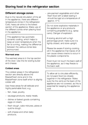 Page 24Different storage zones
Due to the natural circulation of the air
in the appliance, there are different
temperature zones in the refrigerator.
Cold, heavy air sinks to the lowest
section of the appliance. Make use of
the different zones when placing food
in the appliance.
This appliance has automatic
dynamic cooling, which helps to
keep an even temperature when the
fan is running, making the difference
between the various zones less
pronounced.
Warmest area
The warmest area is in the top section
of the...