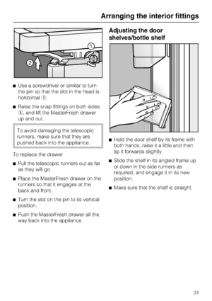 Page 31Use a screwdriver or similar to turn
the pin so that the slot in the head is
horizontal.
Raise the snap fittings on both sides
, and lift the MasterFresh drawer
up and out.
To avoid damaging the telescopic
runners, make sure that they are
pushed back into the appliance.
To replace the drawer
Pull the telescopic runners out as far
as they will go.
Place the MasterFresh drawer on the
runners so that it engages at the
back and front.

Turn the slot on the pin to its vertical
position.

Push the...