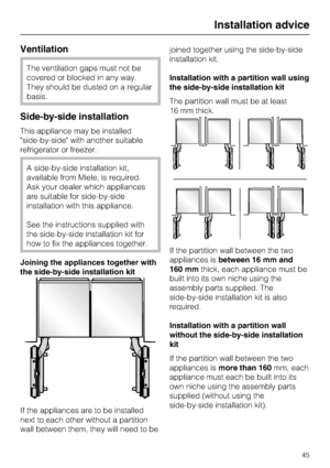 Page 45Ventilation
The ventilation gaps must not be
covered or blocked in any way.
They should be dusted on a regular
basis.
Side-by-side installation
This appliance may be installed
side-by-side with another suitable
refrigerator or freezer.
A side-by-side installation kit,
available from Miele, is required.
Ask your dealer which appliances
are suitable for side-by-side
installation with this appliance.
See the instructions supplied with
the side-by-side installation kit for
how to fix the appliances...