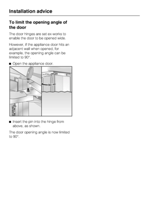 Page 46To limit the opening angle of
the door
The door hinges are set ex-works to
enable the door to be opened wide.
However, if the appliance door hits an
adjacent wall when opened, for
example, the opening angle can be
limited to 90°.
Open the appliance door.
Insert the pin into the hinge from
above, as shown.
The door opening angle is now limited
to 90°.
Installation advice
46
 