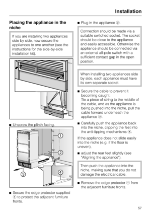 Page 57Placing the appliance in the
niche
If you are installing two appliances
side by side, now secure the
appliances to one another (see the
instructions for the side-by-side
installation kit).
Unscrew the plinth facing.

Secure the edge protector supplied
to protect the adjacent furniture
fronts.Plug in the appliance.
Connection should be made via a
suitable switched socket. The socket
should be close to the appliance
and easily accessible. Otherwise the
appliance should be connected via
an external...