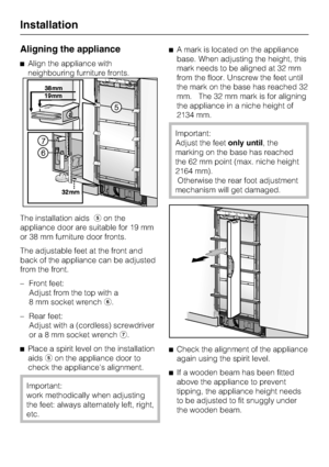 Page 58Aligning the appliance
Align the appliance with
neighbouring furniture fronts.
The installation aidson the
appliance door are suitable for 19 mm
or 38 mm furniture door fronts.
The adjustable feet at the front and
back of the appliance can be adjusted
from the front.
–
Front feet:
Adjust from the top with a
8 mm socket wrench.
–
Rear feet:
Adjust with a (cordless) screwdriver
ora8mmsocket wrench.

Place a spirit level on the installation
aidson the appliance door to
check the appliances alignment....
