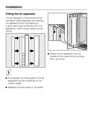 Page 66Fitting the air separator
The air separator at the bottom of the
ventilation grille separates air entering
the appliance from that leaving it.
It also stops warm air flowing into the
appliance, which would cause a short
circuit.
If necessary the three parts of the air
separator can be shortened to the
correct height.

Replace the foam parts in the sides.Screw the air separator into the
middle of the inside of the furniture
front, as shown.
Installation
66
 