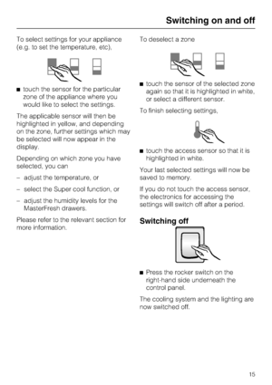 Page 15To select settings for your appliance
(e.g. to set the temperature, etc),
touch the sensor for the particular
zone of the appliance where you
would like to select the settings.
The applicable sensor will then be
highlighted in yellow, and depending
on the zone, further settings which may
be selected will now appear in the
display.
Depending on which zone you have
selected, you can
– adjust the temperature, or
– select the Super cool function, or
– adjust the humidity levels for the
MasterFresh drawers....