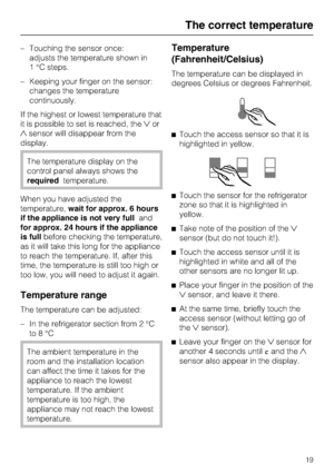 Page 19–Touching the sensor once:
adjusts the temperature shown in
1 °C steps.
–Keeping your finger on the sensor:
changes the temperature
continuously.
If the highest or lowest temperature that
it is possible to set is reached, theor
sensor will disappear from the
display.
The temperature display on the
control panel always shows the
requiredtemperature.
When you have adjusted the
temperature,wait for approx. 6 hours
if the appliance is not very fulland
for approx. 24 hours if the appliance
is fullbefore...