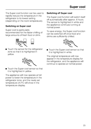 Page 23The Super cool function can be used to
rapidly reduce the temperature in the
refrigerator to its lowest setting
(depending on the room temperature).
Switching on Super cool
Super cool is particularly
recommended for the faster chilling of
large amounts of fresh food or drink.
Touch the sensor for the refrigerator
zone so that it is highlighted in
yellow.
Touch the Super cool sensor so that
it is highlighted in yellow.
The appliance will now operate at full
power to lower the temperature in the...