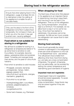 Page 25Ensure that when placing food in the
refrigerator, a gap of at least 35 mm
is maintained under the ceiling of
the appliance to enable the air to
circulate freely.
Only use the area to the front of the
refrigerator zone floor to place food
temporarily. Do not leave it there, as
when you shut the door it may get
pushed over, causing spillages.
Food which is not suitable for
storing in a refrigerator
Not all food is suitable for storing in a
refrigerator at temperatures below 5 °C,
as some food is sensitive...