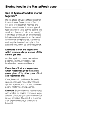 Page 28Can all types of food be stored
together?
Do not place all types of food together
in one drawer. Some types of food do
not store well together. Aromas and
flavours can transfer from one type of
food to another (e.g. carrots absorb the
smell and flavour of onions very easily).
Some food also gives off a natural gas
(ethylene) which speeds up the rate at
which other food perishes. Some fruit
and vegetables react strongly to this
gas and should not be stored together.
Examples of fruit and vegetables
which...