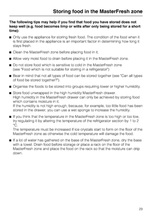 Page 29The following tips may help if you find that food you have stored does not
keep well (e.g. food becomes limp or wilts after only being stored for a short
time):
Only use the appliance for storing fresh food. The condition of the food when it
is first placed in the appliance is an important factor in determining how long it
stays fresh.
Clean the MasterFresh zone before placing food in it.
Allow very moist food to drain before placing it in the MasterFresh zone.
Do not store food which is sensitive to...