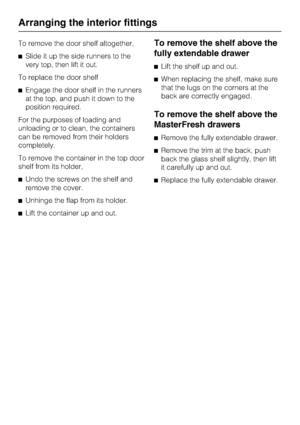 Page 32To remove the door shelf altogether,
Slide it up the side runners to the
very top, then lift it out.
To replace the door shelf
Engage the door shelf in the runners
at the top, and push it down to the
position required.
For the purposes of loading and
unloading or to clean, the containers
can be removed from their holders
completely.
To remove the container in the top door
shelf from its holder,
Undo the screws on the shelf and
remove the cover.
Unhinge the flap from its holder.
Lift the container up...