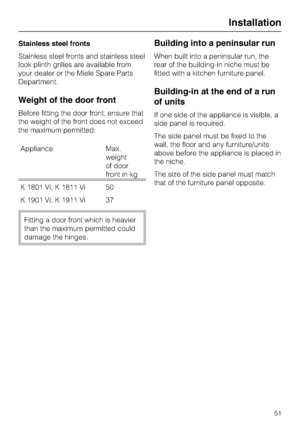 Page 51Stainless steel fronts
Stainless steel fronts and stainless steel
look plinth grilles are available from
your dealer or the Miele Spare Parts
Department.
Weight of the door front
Before fitting the door front, ensure that
the weight of the front does not exceed
the maximum permitted:
Appliance Max.
weight
of door
front in kg
K 1801 Vi, K 1811 Vi 50
K 1901 Vi, K 1911 Vi 37
Fitting a door front which is heavier
than the maximum permitted could
damage the hinges.
Building into a peninsular run
When built...