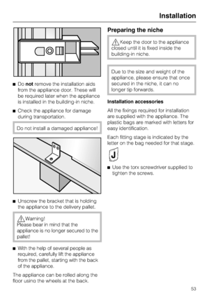 Page 53Donotremove the installation aids
from the appliance door. These will
be required later when the appliance
is installed in the building-in niche.
Check the appliance for damage
during transportation.
Do not install a damaged appliance!

Unscrew the bracket that is holding
the appliance to the delivery pallet.
Warning!
Please bear in mind that the
appliance is no longer secured to the
pallet!

With the help of several people as
required, carefully lift the appliance
from the pallet, starting with the...