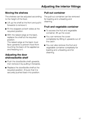 Page 17Moving the shelves
The shelves can be adjusted according
to the height of the food.
Lift up the shelf at the front and pull it
forwards to remove it.
Fit the stoppers at both sides at the
required position.
With the raised edge at the back,
replace the shelf at the required
position.
The raised edge at the back must
face upwards to prevent food from
touching the back of the appliance
and freezing to it.
Adjusting the door
shelves/bottle shelf
Push the door/bottle shelf upwards,
then remove it by...