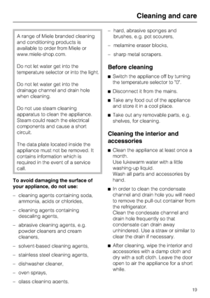 Page 19A range of Miele branded cleaning
and conditioning products is
available to order from Miele or
www.miele-shop.com.
Do not let water get into the
temperature selector or into the light.
Do not let water get into the
drainage channel and drain hole
when cleaning.
Do not use steam cleaning
apparatus to clean the appliance.
Steam could reach the electrical
components and cause a short
circuit.
The data plate located inside the
appliance must not be removed. It
contains information which is
required in the...