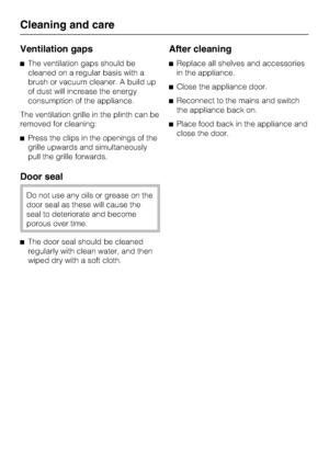 Page 20Ventilation gaps
The ventilation gaps should be
cleaned on a regular basis with a
brush or vacuum cleaner. A build up
of dust will increase the energy
consumption of the appliance.
The ventilation grille in the plinth can be
removed for cleaning:
Press the clips in the openings of the
grille upwards and simultaneously
pull the grille forwards.
Door seal
Do not use any oils or grease on the
door seal as these will cause the
seal to deteriorate and become
porous over time.
The door seal should be...