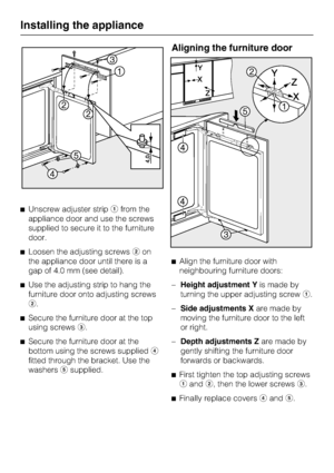 Page 34Unscrew adjuster stripfrom the
appliance door and use the screws
supplied to secure it to the furniture
door.
Loosen the adjusting screwson
the appliance door until there is a
gap of 4.0 mm (see detail).

Use the adjusting strip to hang the
furniture door onto adjusting screws
.

Secure the furniture door at the top
using screws.

Secure the furniture door at the
bottom using the screws supplied
fitted through the bracket. Use the
washerssupplied.
Aligning the furniture door
Align the...