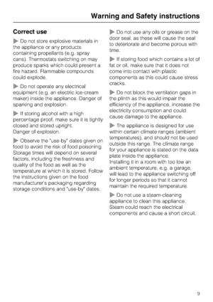 Page 9Correct use
Do not store explosive materials in
the appliance or any products
containing propellants (e.g. spray
cans). Thermostats switching on may
produce sparks which could present a
fire hazard. Flammable compounds
could explode.
Do not operate any electrical
equipment (e.g. an electric ice-cream
maker) inside the appliance. Danger of
sparking and explosion.
If storing alcohol with a high
percentage proof, make sure it is tightly
closed and stored upright.
Danger of explosion.
Observe the...