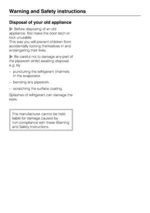 Page 10Disposal of your old appliance
Before disposing of an old
appliance, first make the door latch or
lock unusable.
This way you will prevent children from
accidentally locking themselves in and
endangering their lives.
Be careful not to damage any part of
the pipework whilst awaiting disposal,
e.g. by
–puncturing the refrigerant channels
in the evaporator.
–bending any pipework.
– scratching the surface coating.
Splashes of refrigerant can damage the
eyes.
The manufacturer cannot be held
liable for...