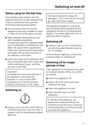 Page 13Before using for the first time
The stainless steel surface and the
stainless steel trim on the shelves have
a layer of protective foil to prevent
scratching during transportation.
^Do not remove this foil until the
appliance has been installed or built
in. Start at one of the upper corners.
^Wipe stainless steel surfaces over
with a suitable proprietary
conditioning agent for stainless steel,
such as Neoblank (available from the
Miele UK Spare Parts Department).
Follow the manufacturer’s instructions...