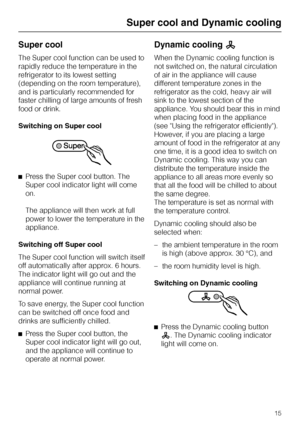 Page 15Super cool
The Super cool function can be used to
rapidly reduce the temperature in the
refrigerator to its lowest setting
(depending on the room temperature),
and is particularly recommended for
faster chilling of large amounts of fresh
food or drink.
Switching on Super cool
^Press the Super cool button. The
Super cool indicator light will come
on.
The appliance will then work at full
power to lower the temperature in the
appliance.
Switching off Super cool
The Super cool function will switch itself
off...