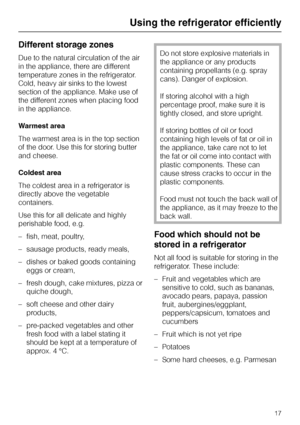 Page 17Different storage zones
Due to the natural circulation of the air
in the appliance, there are different
temperature zones in the refrigerator.
Cold, heavy air sinks to the lowest
section of the appliance. Make use of
the different zones when placing food
in the appliance.
Warmest area
The warmest area is in the top section
of the door. Use this for storing butter
and cheese.
Coldest area
The coldest area in a refrigerator is
directly above the vegetable
containers.
Use this for all delicate and highly...