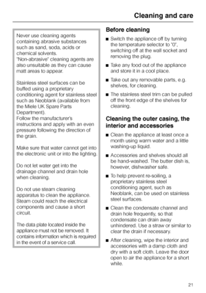 Page 21Never use cleaning agents
containing abrasive substances
such as sand, soda, acids or
chemical solvents.
Non-abrasive cleaning agents are
also unsuitable as they can cause
matt areas to appear.
Stainless steel surfaces can be
buffed using a proprietary
conditioning agent for stainless steel
such as Neoblank (available from
the Miele UK Spare Parts
Department).
Follow the manufacturer’s
instructions and apply with an even
pressure following the direction of
the grain.
Make sure that water cannot get into...