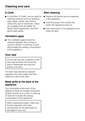 Page 22E-Cloth
^A microfibre E-Cloth can be used for
cleaning surfaces such as stainless
steel, glass, plastic and chrome
without the use of chemicals. These
are available from the Miele UK
Spare Parts Department, and from
good retail outlets.
Ventilation gaps
^The ventilation gaps should be
cleaned regularly with a brush or
vacuum cleaner. A build-up of dust
will increase the energy consumption
of the appliance.
Door seal
Do not use any oils or grease on the
door seal as these will cause the
seal to...