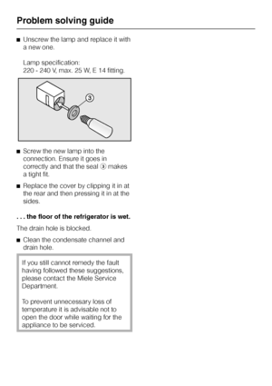 Page 24^Unscrew the lamp and replace it with
a new one.
Lamp specification:
220 - 240 V, max. 25 W, E 14 fitting.
^Screw the new lamp into the
connection. Ensure it goes in
correctly and that the sealcmakes
a tight fit.
^Replace the cover by clipping it in at
the rear and then pressing it in at the
sides.
. . . the floor of the refrigerator is wet.
The drain hole is blocked.
^
Clean the condensate channel and
drain hole.
If you still cannot remedy the fault
having followed these suggestions,
please contact the...