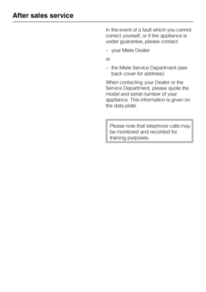 Page 26In the event of a fault which you cannot
correct yourself, or if the appliance is
under guarantee, please contact:
–your Miele Dealer
or
–the Miele Service Department (see
back cover for address).
When contacting your Dealer or the
Service Department, please quote the
model and serial number of your
appliance. This information is given on
the data plate.
Please note that telephone calls may
be monitored and recorded for
training purposes.
After sales service
26
 