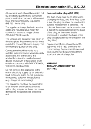 Page 27All electrical work should be carried out
by a suitably qualified and competent
person in strict accordance with current
local and national safety regulations
(BS 7651 in the UK).
The appliance is supplied with a mains
cable and moulded plug ready for
connection to an a.c. single phase
220-240 V 50 Hz supply.
The voltage and frequency are given on
the data plate. Please ensure that these
match the household mains supply. The
fuse rating is quoted on the plug.
Connection should be made via a
suitable...