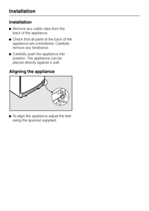 Page 30Installation
^Remove any cable clips from the
back of the appliance.
^Check that all parts at the back of the
appliance are unhindered. Carefully
remove any hindrance.
^Carefully push the appliance into
position. The appliance can be
placed directly against a wall.
Aligning the appliance
^To align the appliance adjust the feet
using the spanner supplied.
Installation
30
 