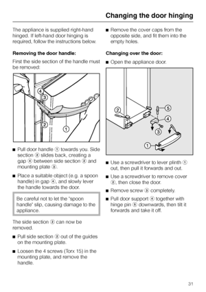 Page 31The appliance is supplied right-hand
hinged. If left-hand door hinging is
required, follow the instructions below.
Removing the door handle:
First the side section of the handle must
be removed:
^Pull door handleatowards you. Side
sectionbslides back, creating a
gapdbetween side sectionband
mounting platec.
^
Place a suitable object (e.g. a spoon
handle) in gapd, and slowly lever
the handle towards the door.
Be careful not to let the spoon
handle slip, causing damage to the
appliance.
The side...