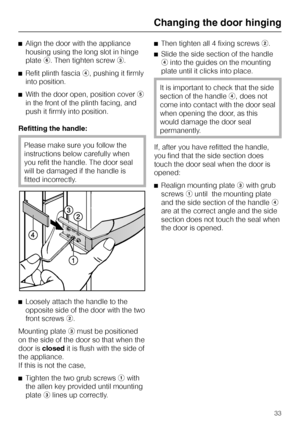 Page 33^Align the door with the appliance
housing using the long slot in hinge
platef. Then tighten screwc.
^Refit plinth fasciad, pushing it firmly
into position.
^With the door open, position covere
in the front of the plinth facing, and
push it firmly into position.
Refitting the handle:
Please make sure you follow the
instructions below carefully when
you refit the handle. The door seal
will be damaged if the handle is
fitted incorrectly.
^
Loosely attach the handle to the
opposite side of the door with the...