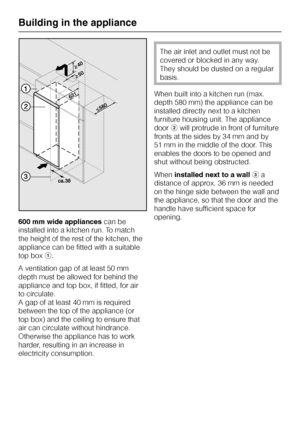 Page 34600 mm wide appliancescan be
installed into a kitchen run. To match
the height of the rest of the kitchen, the
appliance can be fitted with a suitable
top boxa.
A ventilation gap of at least 50 mm
depth must be allowed for behind the
appliance and top box, if fitted, for air
to circulate.
A gap of at least 40 mm is required
between the top of the appliance (or
top box) and the ceiling to ensure that
air can circulate without hindrance.
Otherwise the appliance has to work
harder, resulting in an increase...