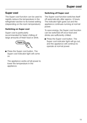 Page 19Super cool
The Super cool function can be used to
rapidly reduce the temperature in the
refrigerator section to its lowest setting
(depending on the room temperature).
Switching on Super cool
Super cool is particularly
recommended for faster chilling of
large amounts of fresh food or drink.
^Press the Super cool button. The
Super cool indicator light will come
on.
The appliance works at full power to
lower the temperature in the
appliance.Switching off Super cool
The Super cool function switches itself...