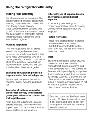 Page 22Storing food correctly
Store food covered or packaged. This
will prevent food smells or tastes from
affecting other foods, and prevent food
from drying out and also any
cross-contamination of bacteria. The
growth of bacteria, such as salmonella,
can be avoided by setting the correct
temperature and maintaining good
standards of hygiene.
Fruit and vegetables
Fruit and vegetables can be stored
loose in the vegetable containers.
However, you should bear in mind that
some types of vegetables give off a...