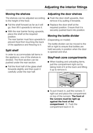 Page 23Moving the shelves
The shelves can be adjusted according
to the height of the food.
^Pull the shelf forward as far as it will
go; then lift it upwards to remove it.
^With the rear barrier facing upwards,
place the shelf at the required
position.
The rear barrier must face upwards to
prevent food from touching the back
of the appliance and freezing to it.
Split shelf
In order to accommodate tall items in
the appliance, one of the shelves is
divided. The front section can be
pushed under the rear section....