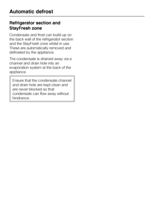 Page 24Refrigerator section and
StayFresh zone
Condensate and frost can build up on
the back wall of the refrigerator section
and the StayFresh zone whilst in use.
These are automatically removed and
defrosted by the appliance.
The condensate is drained away via a
channel and drain hole into an
evaporation system at the back of the
appliance.
Ensure that the condensate channel
and drain hole are kept clean and
are never blocked so that
condensate can flow away without
hindrance.
Automatic defrost
24
 