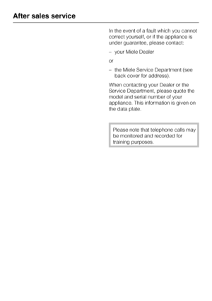 Page 30In the event of a fault which you cannot
correct yourself, or if the appliance is
under guarantee, please contact:
–your Miele Dealer
or
–the Miele Service Department (see
back cover for address).
When contacting your Dealer or the
Service Department, please quote the
model and serial number of your
appliance. This information is given on
the data plate.
Please note that telephone calls may
be monitored and recorded for
training purposes.
After sales service
30
 